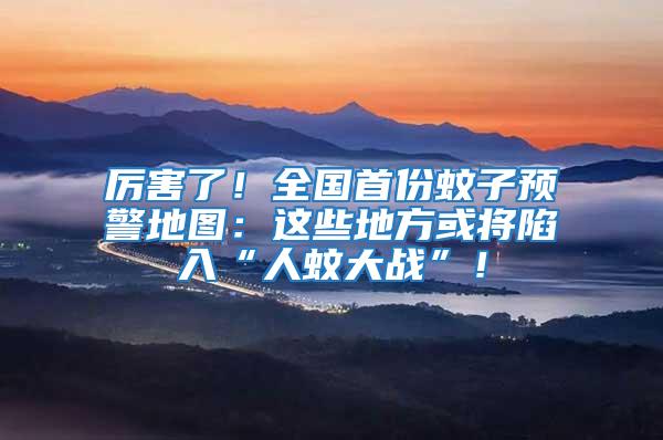 厲害了!全國首份蚊子預警地圖:這些地方或將陷入“人蚊大戰”!
