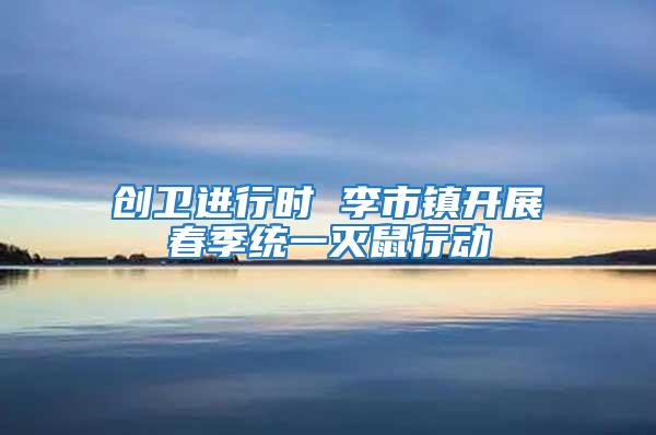 創(chuàng)衛(wèi)進行時 李市鎮(zhèn)開展春季統(tǒng)一滅鼠行動